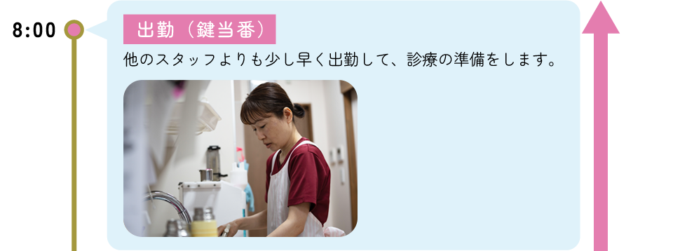 8:00 出勤(鍵当番) -他のスタッフよりも少し早く出勤して、診療の準備をします。