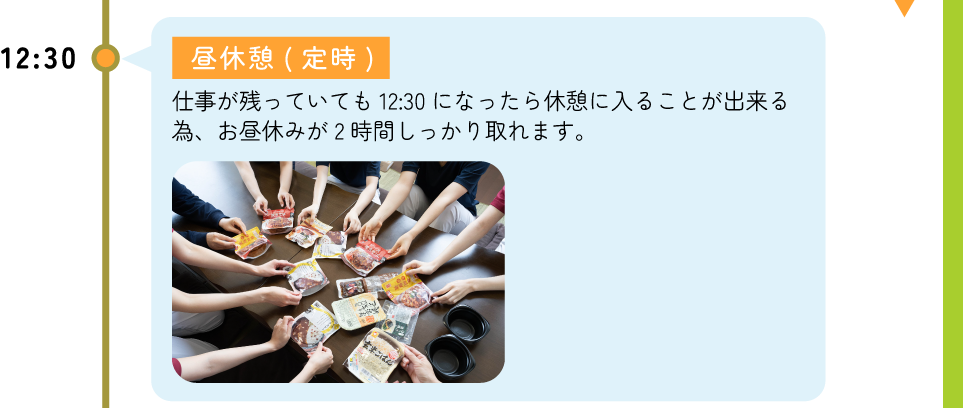 12:30 昼休憩(定時) -仕事が残っていても12：30になったら休憩に入ることが出来る為、お昼休みが2時間しっかり取れます。
