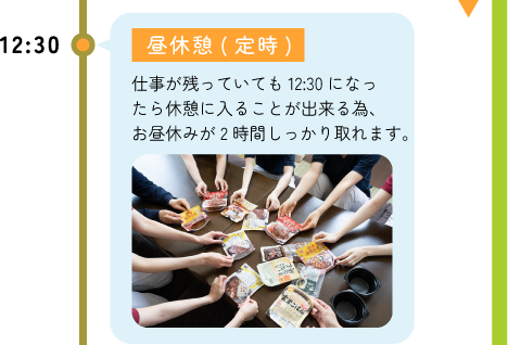 12:30 昼休憩(定時) -仕事が残っていても12：30になったら休憩に入ることが出来る為、お昼休みが2時間しっかり取れます。