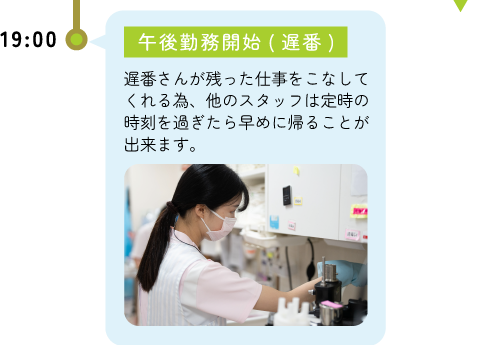 19:00退勤(遅番) -遅番さんが残った仕事をこなしてくれる為、他のスタッフは定時の時刻を過ぎたら早めに帰ることが出来ます。
